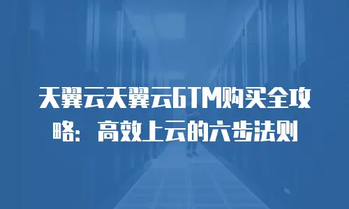天翼云天翼云GTM购买全攻略：高效上云的六步法则