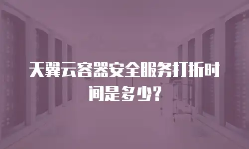 天翼云容器安全服务打折时间是多少？