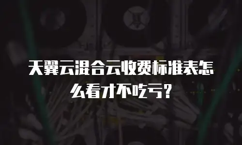 天翼云混合云收费标准表怎么看才不吃亏？