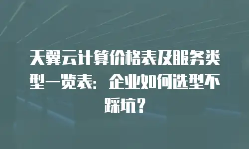 天翼云计算价格表及服务类型一览表：企业如何选型不踩坑？
