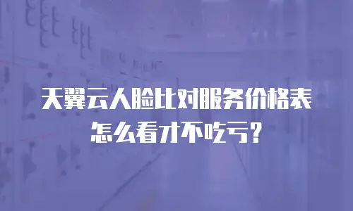天翼云人脸比对服务价格表怎么看才不吃亏？