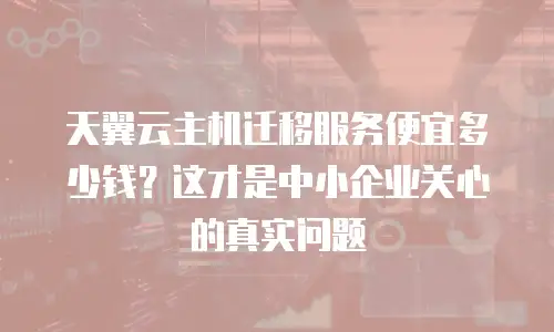 天翼云主机迁移服务便宜多少钱？这才是中小企业关心的真实问题