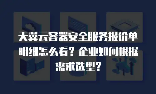 天翼云容器安全服务报价单明细怎么看？企业如何根据需求选型？