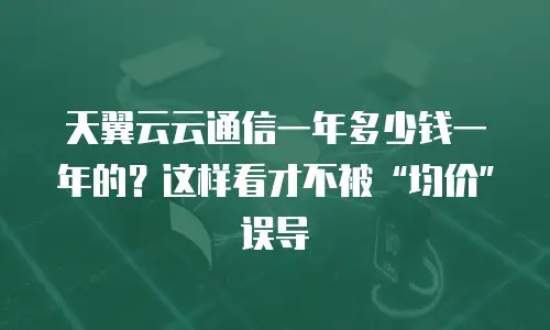 天翼云云通信一年多少钱一年的？这样看才不被&ldquo;均价&rdquo;误导