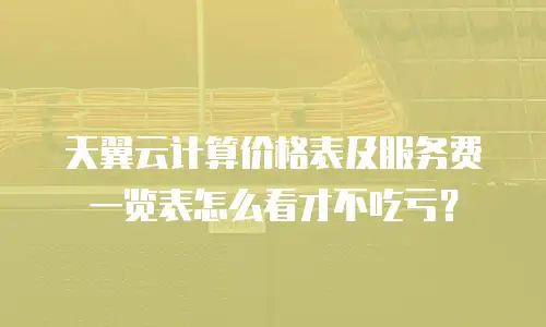 天翼云计算价格表及服务费一览表怎么看才不吃亏？