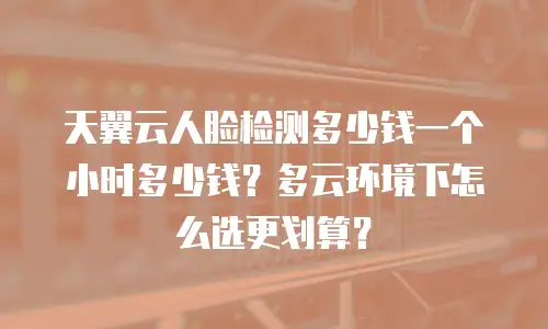 天翼云人脸检测多少钱一个小时多少钱？多云环境下怎么选更划算？