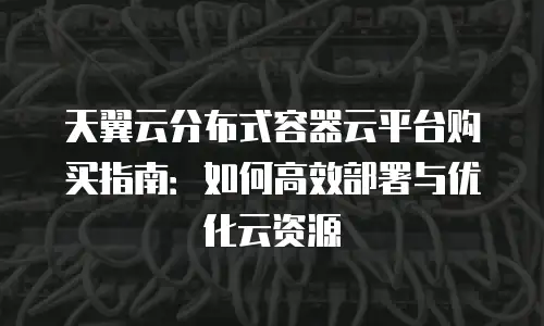 天翼云分布式容器云平台购买指南：如何高效部署与优化云资源