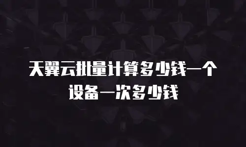 天翼云批量计算多少钱一个设备一次多少钱