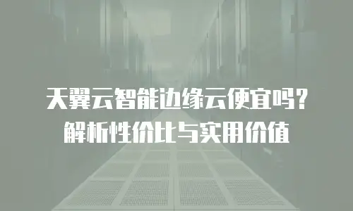 天翼云智能边缘云便宜吗？解析性价比与实用价值
