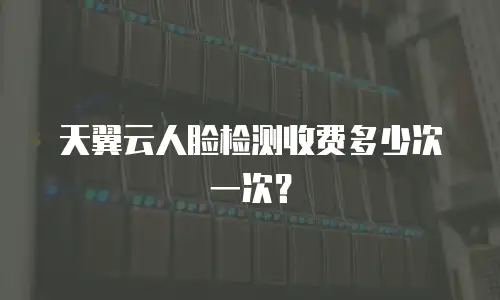 天翼云人脸检测收费多少次一次？