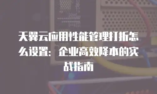 天翼云应用性能管理打折怎么设置：企业高效降本的实战指南