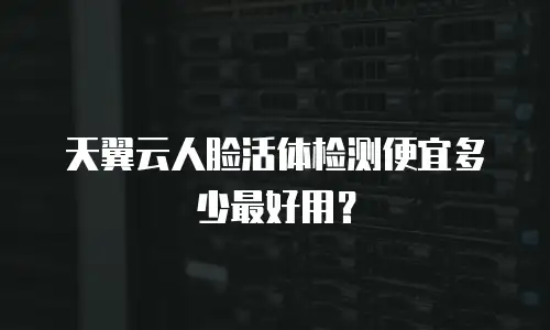 天翼云人脸活体检测便宜多少最好用？