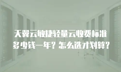 天翼云敏捷轻量云收费标准多少钱一年？怎么选才划算？