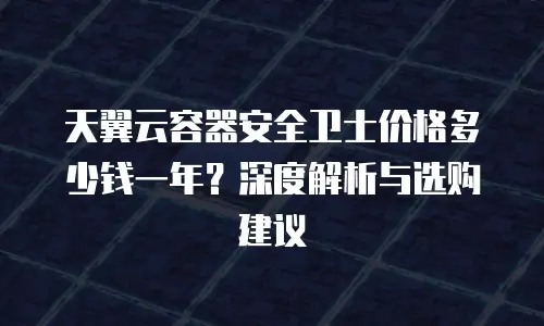 天翼云容器安全卫士价格多少钱一年？深度解析与选购建议
