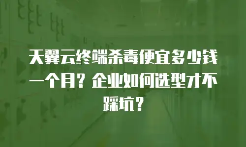 天翼云终端杀毒便宜多少钱一个月？企业如何选型才不踩坑？