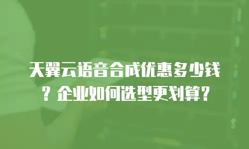 天翼云语音合成优惠多少钱？企业如何选型更划算？
