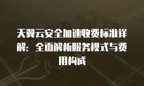 天翼云安全加速收费标准详解：全面解析服务模式与费用构成