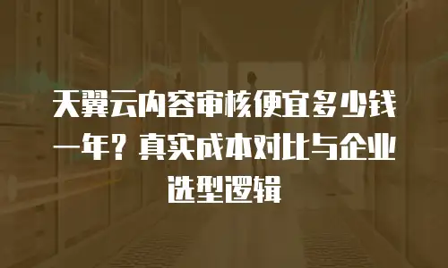 天翼云内容审核便宜多少钱一年？真实成本对比与企业选型逻辑
