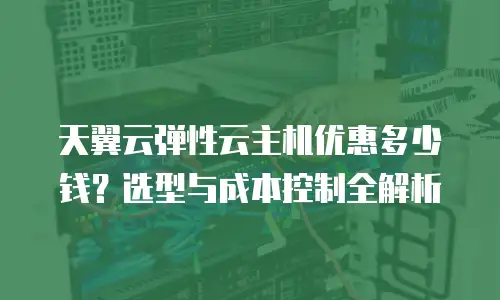 天翼云弹性云主机优惠多少钱？选型与成本控制全解析