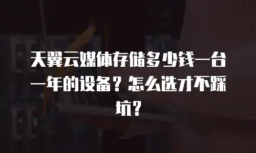 天翼云媒体存储多少钱一台一年的设备？怎么选才不踩坑？