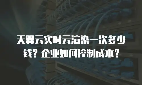 天翼云实时云渲染一次多少钱？企业如何控制成本？