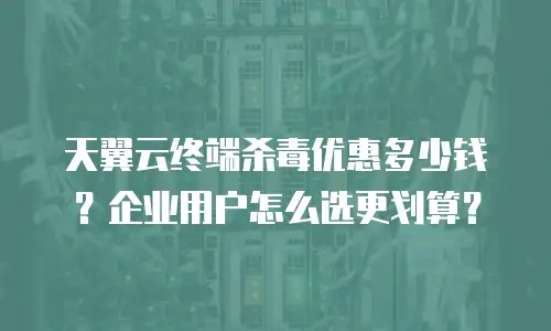 天翼云终端杀毒优惠多少钱？企业用户怎么选更划算？