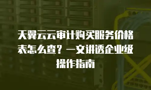 天翼云云审计购买服务价格表怎么查？一文讲透企业级操作指南