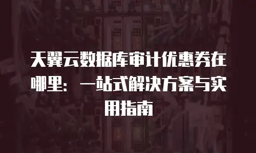 天翼云数据库审计优惠券在哪里：一站式解决方案与实用指南