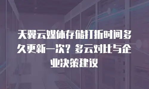 天翼云媒体存储打折时间多久更新一次？多云对比与企业决策建议