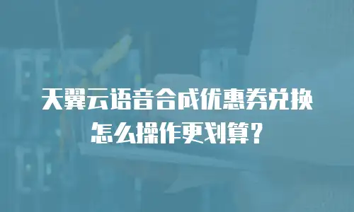 天翼云语音合成优惠券兑换怎么操作更划算？