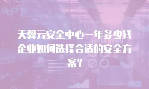 天翼云安全中心一年多少钱 企业如何选择合适的安全方案？