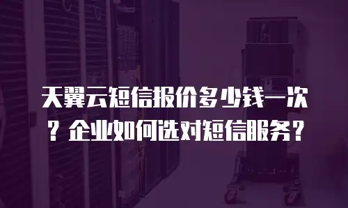 天翼云短信报价多少钱一次？企业如何选对短信服务？