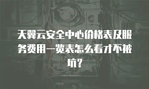 天翼云安全中心价格表及服务费用一览表怎么看才不被坑？