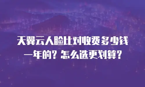 天翼云人脸比对收费多少钱一年的？怎么选更划算？