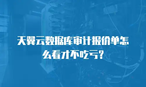 天翼云数据库审计报价单怎么看才不吃亏？