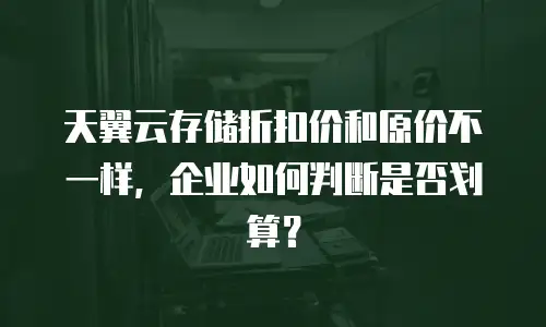 天翼云存储折扣价和原价不一样，企业如何判断是否划算？