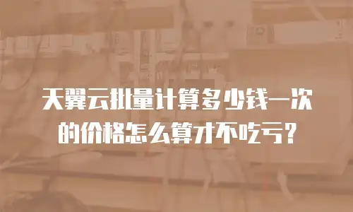 天翼云批量计算多少钱一次的价格怎么算才不吃亏？