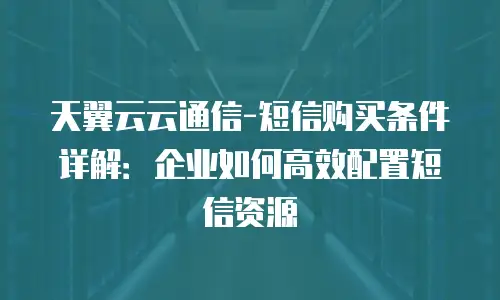 天翼云云通信-短信购买条件详解：企业如何高效配置短信资源