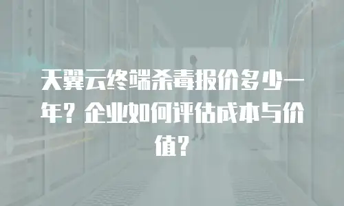 天翼云终端杀毒报价多少一年？企业如何评估成本与价值？