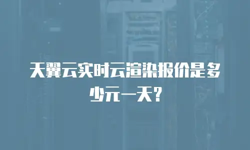 天翼云实时云渲染报价是多少元一天？