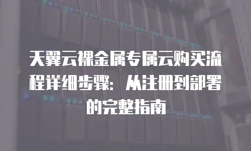 天翼云裸金属专属云购买流程详细步骤：从注册到部署的完整指南