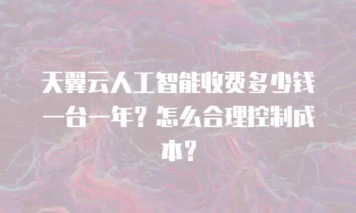 天翼云人工智能收费多少钱一台一年？怎么合理控制成本？