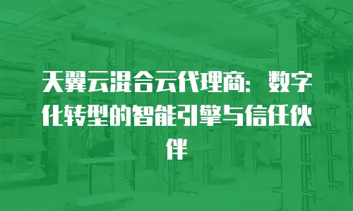 天翼云混合云代理商：数字化转型的智能引擎与信任伙伴