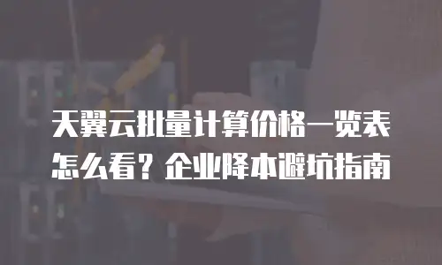 天翼云批量计算价格一览表怎么看？企业降本避坑指南