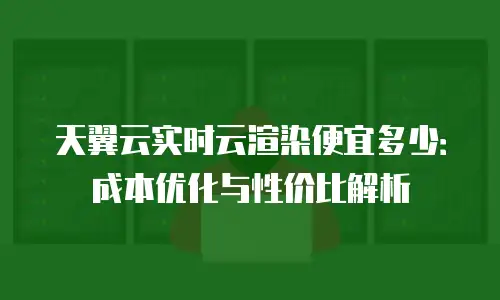 天翼云实时云渲染便宜多少：成本优化与性价比解析