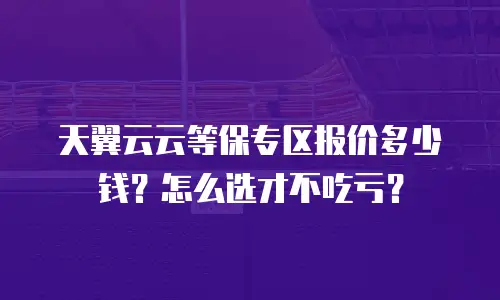 天翼云云等保专区报价多少钱？怎么选才不吃亏？