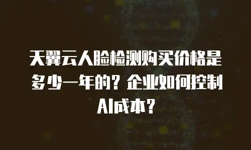 天翼云人脸检测购买价格是多少一年的？企业如何控制AI成本？