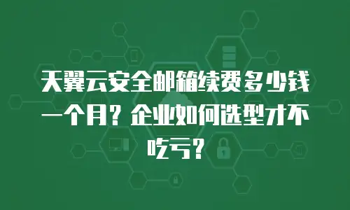 天翼云安全邮箱续费多少钱一个月？企业如何选型才不吃亏？
