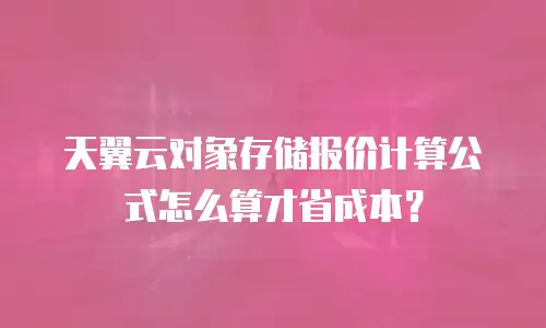 天翼云对象存储报价计算公式怎么算才省成本？