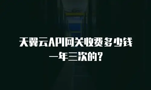 天翼云API网关收费多少钱一年三次的？